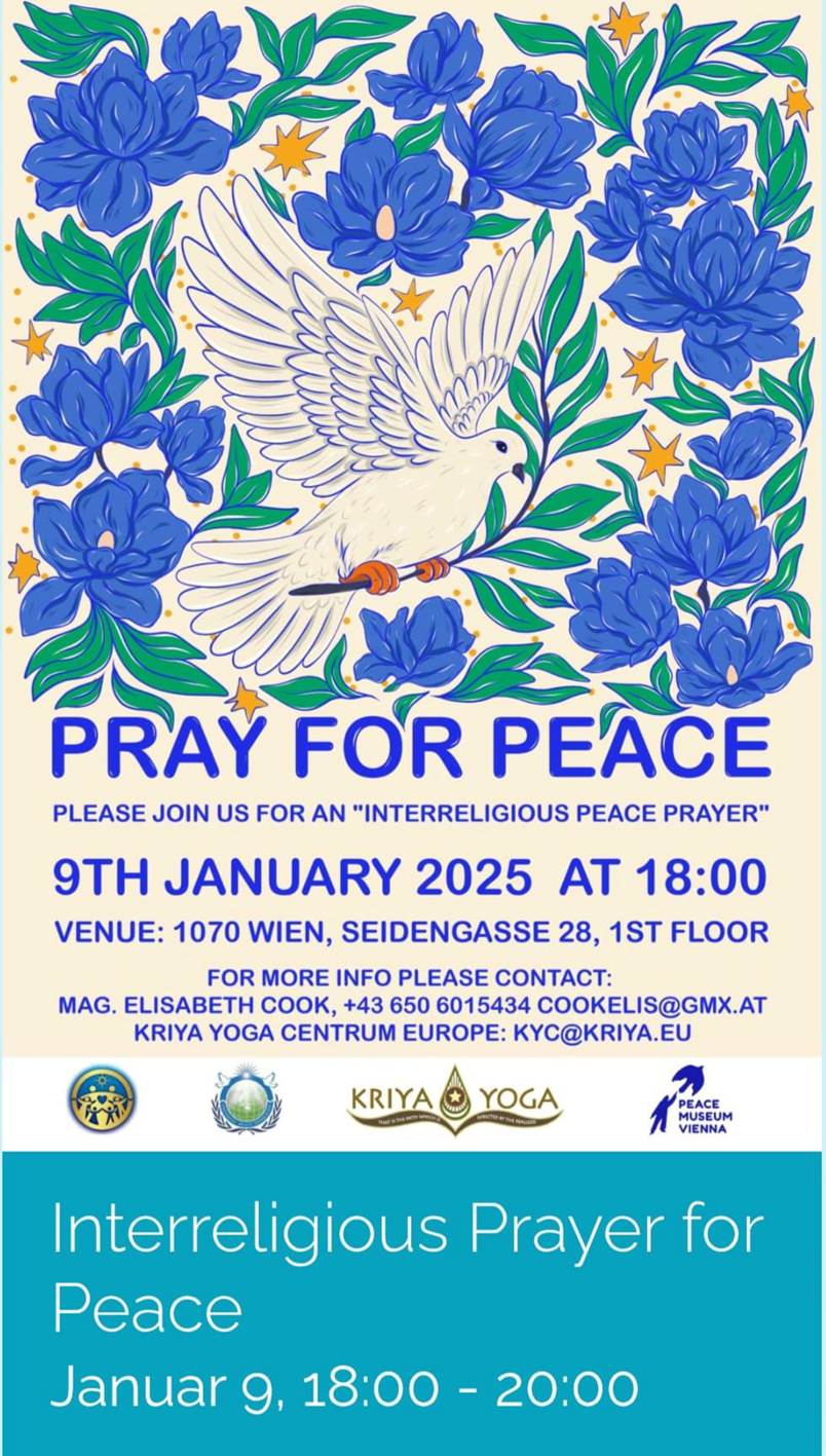 Ist mglicherweise ein Doodle von Text PRAY FOR PEACE PLEASE JOIN US FOR AN "INTERRELIGIOUS PEACE PRAYER" 9TH JANUARY 2025 AT 18:00 VENUE: 1070 WIEN, SEIDENGASSE 28, 1ST FLOOR FORMORE FOR MORE INFO PLEASE COЛA: MAG. ELISABETH COOK, +43 650 6015434 60 COOKELIS@GMX.AT KRIYA YOGA CENTRUM EUROPE: KYC@KRIYA.EU KRIYA MUSEUM MNNM VIENNA MUSEUM Interreligious Prayer for Peace Januar 9, Januarg,18:00-20:00 18:00 -20:00